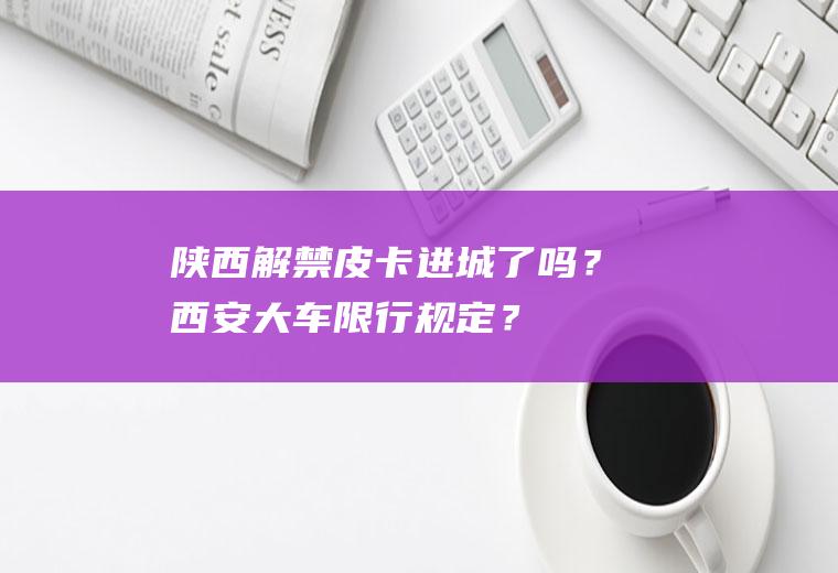 陕西解禁皮卡进城了吗？西安大车限行规定？