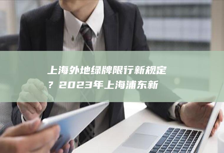 上海外地绿牌限行新规定？2023年上海浦东新区外地牌限行时间？
