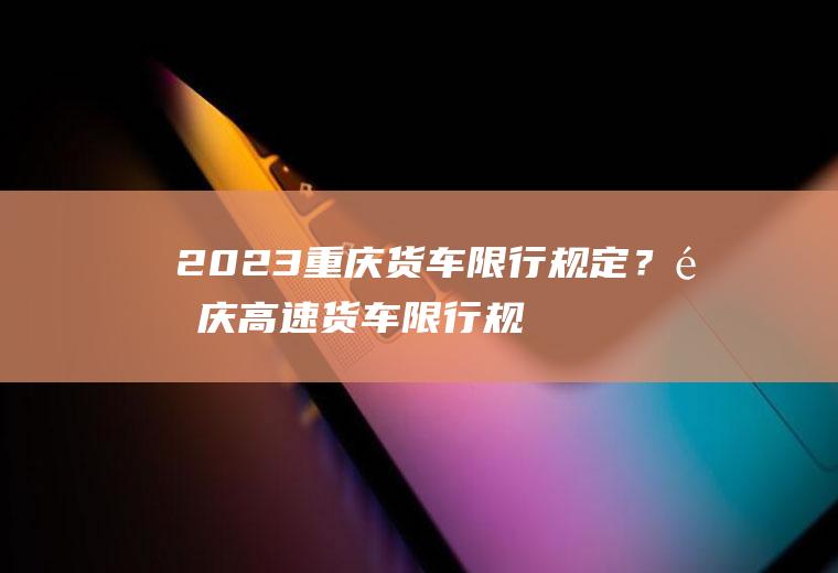 2023重庆货车限行规定？重庆高速货车限行规定？