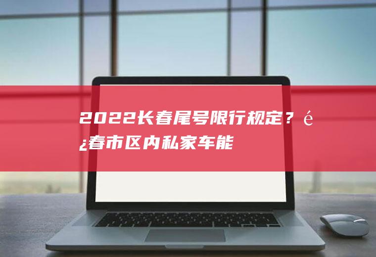 2022长春尾号限行规定？长春市区内私家车能走吗？