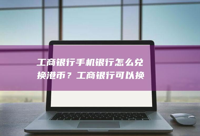 工商银行手机银行怎么兑换港币？工商银行可以换港币吗？