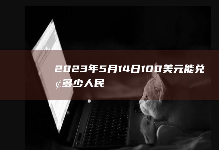 2023年5月14日100美元能兑换多少人民币？2023年5月1号美元兑人民币汇率？