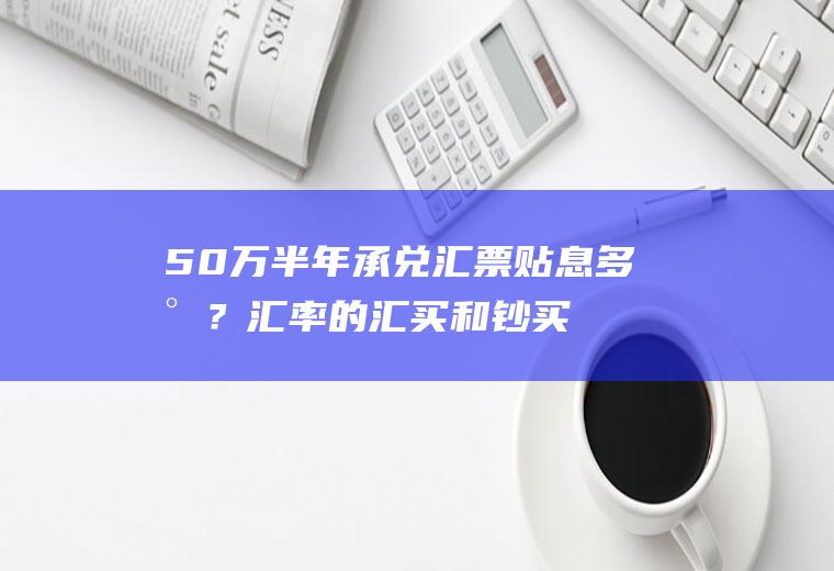 50万半年承兑汇票贴息多少？汇率的汇买和钞买是什么？