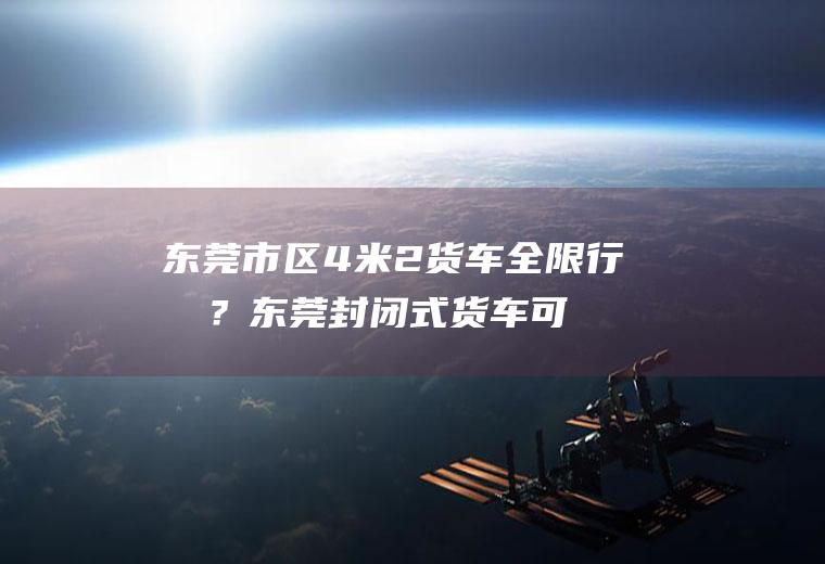 东莞市区4米2货车全限行吗？东莞封闭式货车可以进市区吗？