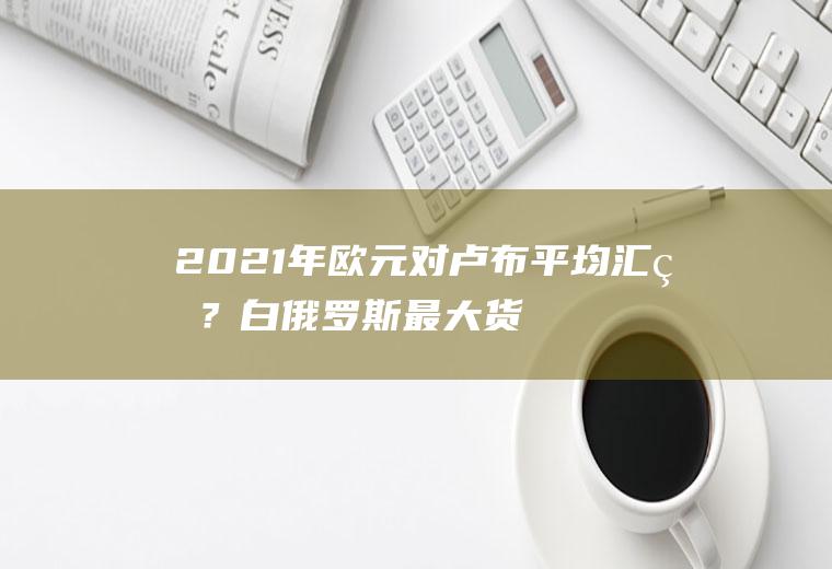 2021年欧元对卢布平均汇率？白俄罗斯最大货币？