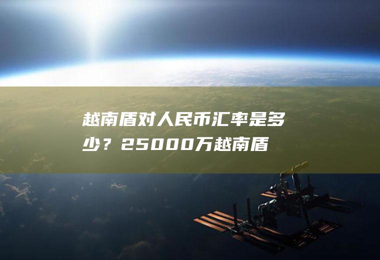 越南盾对人民币汇率是多少？25000万越南盾多少）？