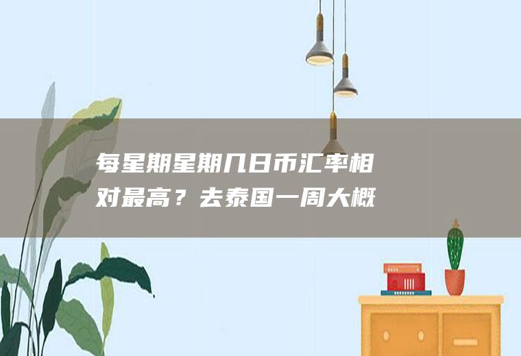每星期星期几日币汇率相对最高？去泰国一周大概要换多少泰铢？