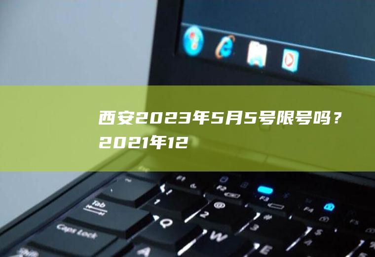 西安2023年5月5号限号吗？2021年12月五号限行多少号？