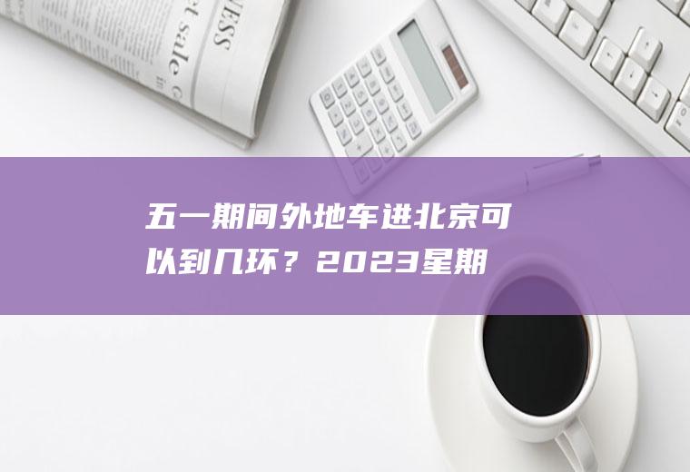 五一期间外地车进北京可以到几环？2023星期天外地绿牌车能进北京几环？