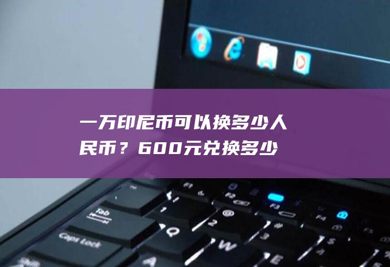 一万印尼币可以换多少人民币？600元兑换多少印尼盾？