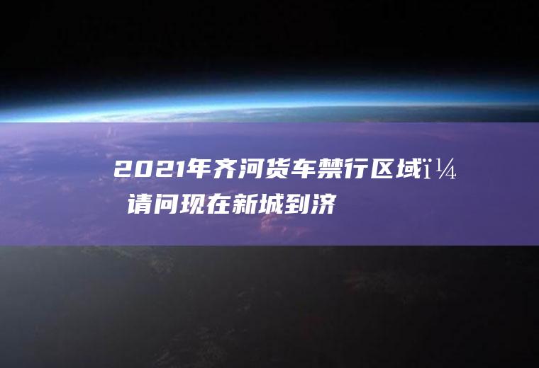 2021年齐河货车禁行区域？请问现在新城到济南的高速路封了吗？