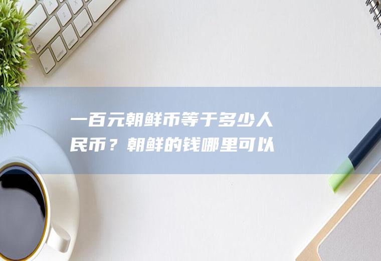 一百元朝鲜币等于多少人民币？朝鲜的钱哪里可以换到？