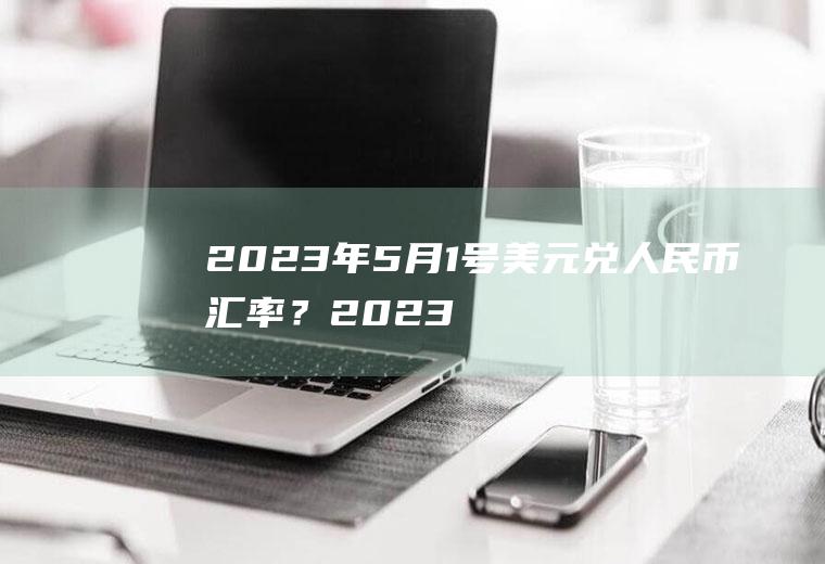 2023年5月1号美元兑人民币汇率？2023年美元对人民币汇率