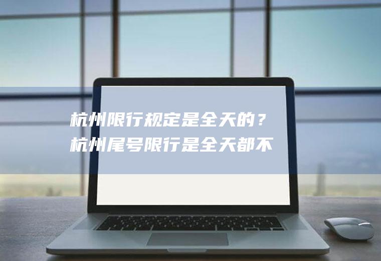 杭州限行规定是全天的？杭州尾号限行是全天都不准开？