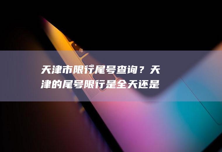 天津市限行尾号查询？天津的尾号限行是全天还是有时间段？