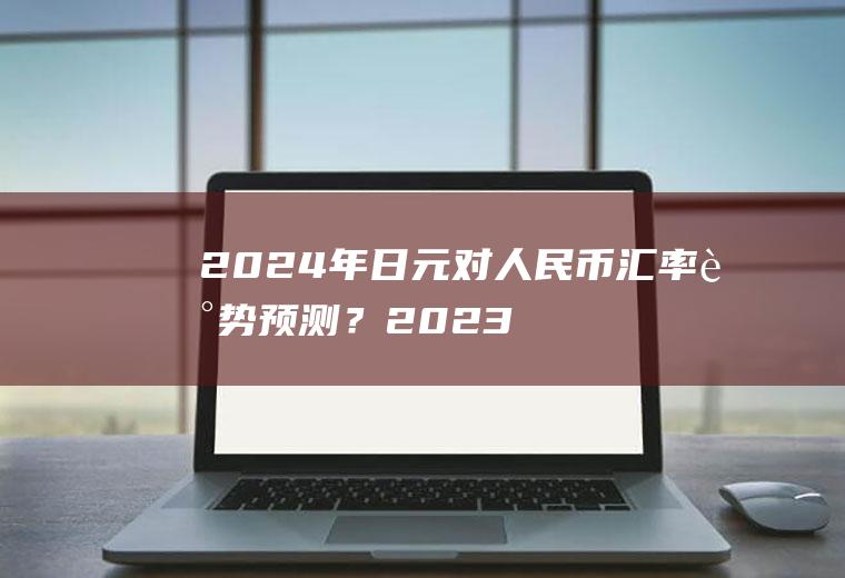 2024年日元对人民币汇率走势预测？2023年加元会跌到5以内吗？