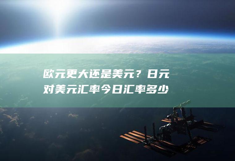欧元更大还是美元？日元对美元汇率今日汇率多少？