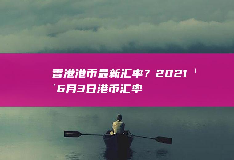 香港港币最新汇率？2021年6月3日港币汇率多少？