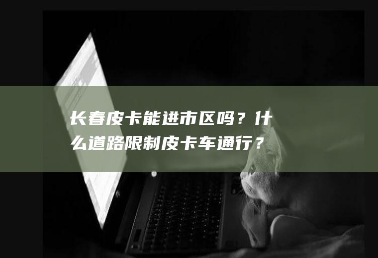 长春皮卡能进市区吗？什么道路限制皮卡车通行？