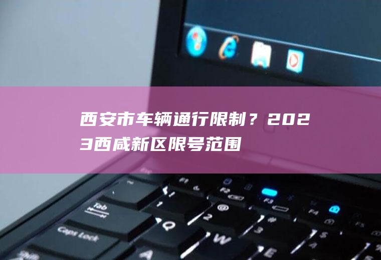 西安市车辆通行限制？2023西咸新区限号范围？