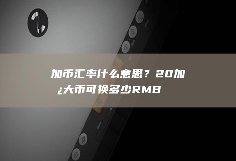 加币汇率什么意思？20加拿大币可换多少RMB？
