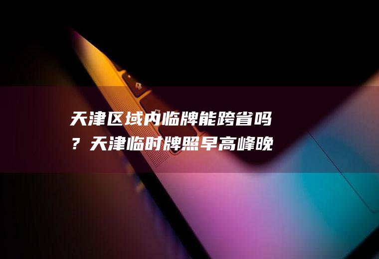 天津区域内临牌能跨省吗？天津临时牌照早高峰晚高峰能跑吗？