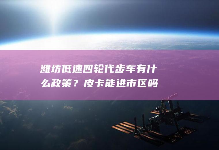 潍坊低速四轮代步车有什么政策？皮卡能进市区吗潍坊？
