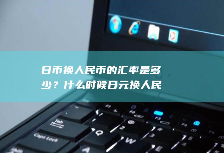 日币换人民币的汇率是多少？什么时候日元换人民币合适？