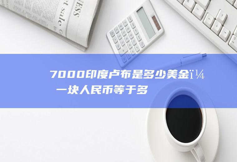 7000印度卢布是多少美金？一块人民币等于多少印度卢布？