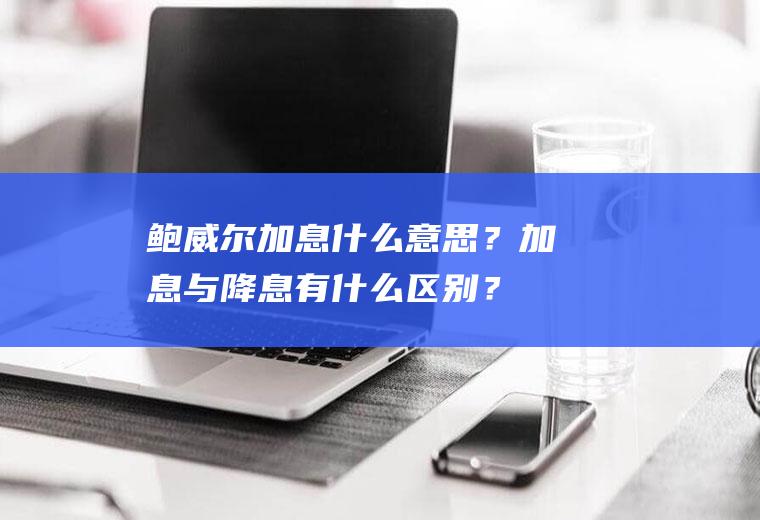 鲍威尔加息什么意思？加息与降息有什么区别？