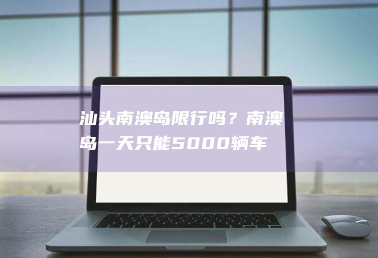 汕头南澳岛限行吗？南澳岛一天只能5000辆车吗？