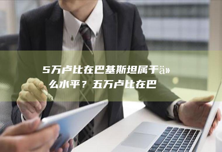 5万卢比在巴基斯坦属于什么水平？五万卢比在巴基斯坦什么水平？
