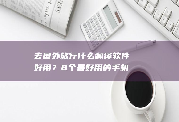 去国外旅行什么翻译软件好用？8个最好用的手机App有哪些推荐？绝对不套路？