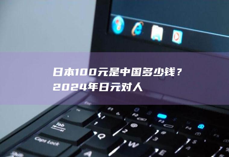 日本100元是中国多少钱？2024年日元对人民币汇率走势预测？