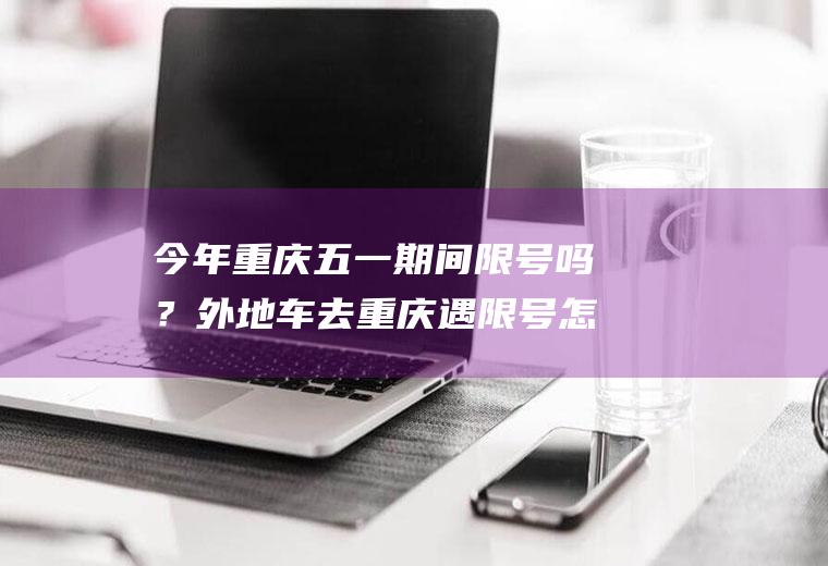 今年重庆五一期间限号吗？外地车去重庆遇限号怎么办？