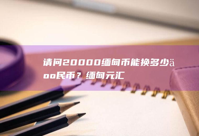 请问20000缅甸币能换多少人民币？缅甸元汇率