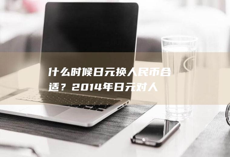 什么时候日元换人民币合适？2014年日元对人民币汇率多少？