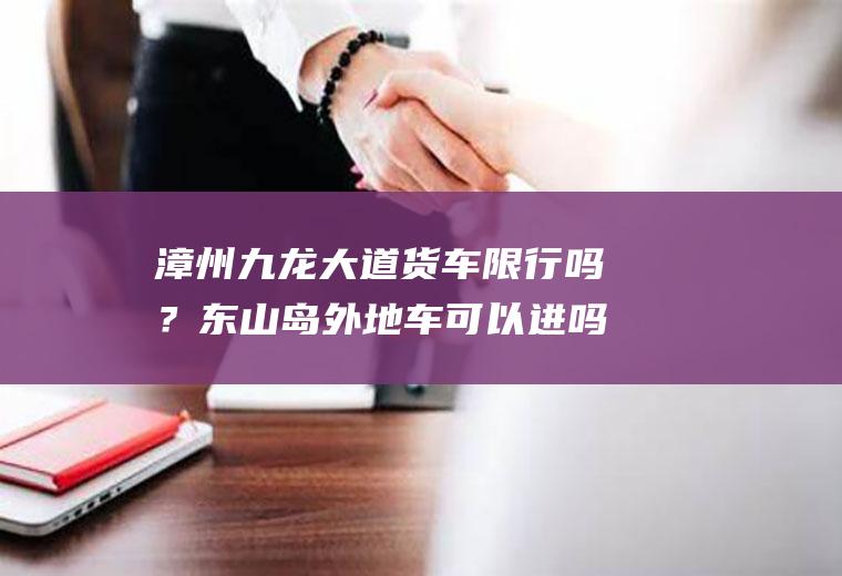 漳州九龙大道货车限行吗？东山岛外地车可以进吗？