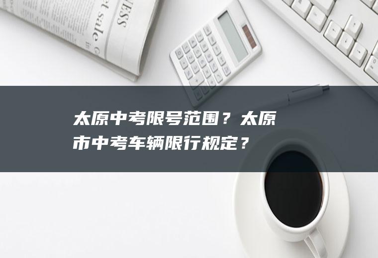 太原中考限号范围？太原市中考车辆限行规定？
