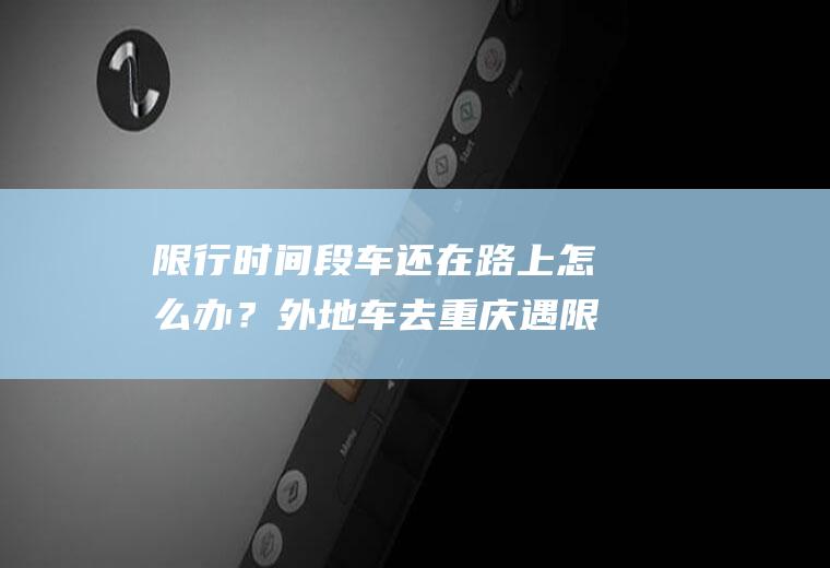 限行时间段车还在路上怎么办？外地车去重庆遇限号怎么办？