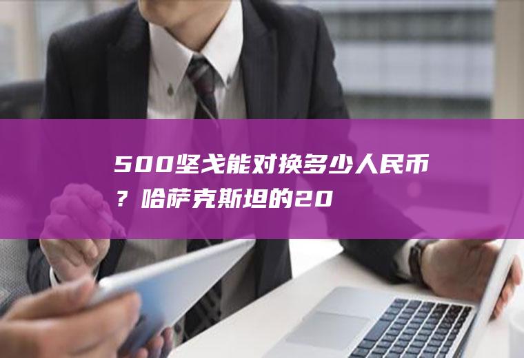 500坚戈能对换多少人民币？哈萨克斯坦的200元可以换人民币多少？