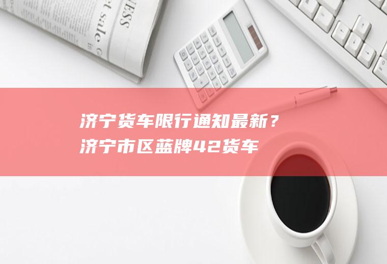 济宁货车限行通知最新？济宁市区蓝牌4.2货车市内限行吗？