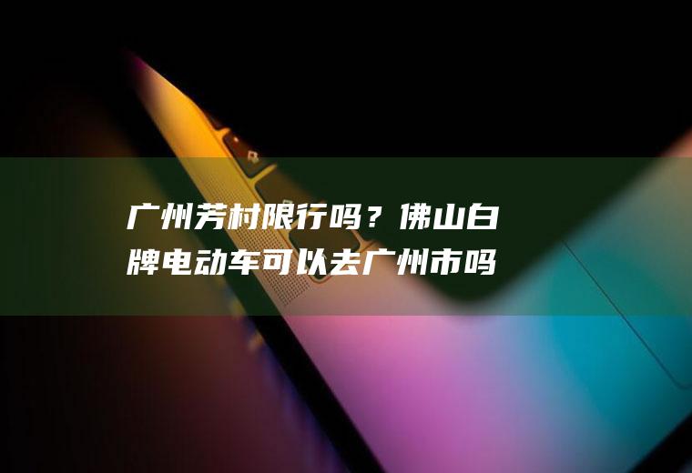 广州芳村限行吗？佛山白牌电动车可以去广州市吗？