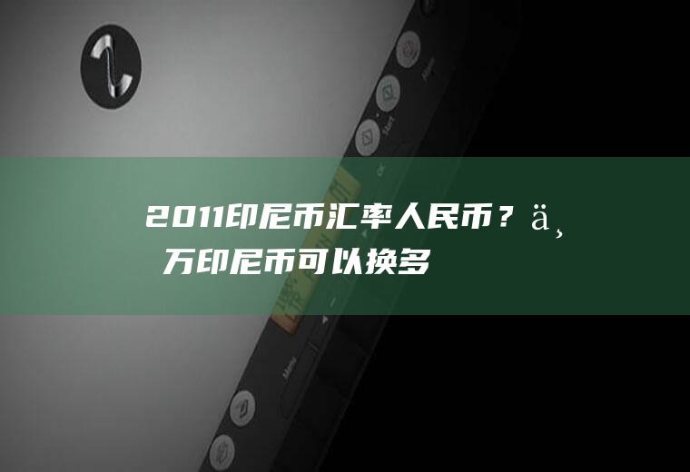 2011印尼币汇率人民币？一万印尼币可以换多少人民币？