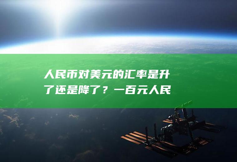 人民币对美元的汇率是升了还是降了？一百元人民币折合美元是多少？