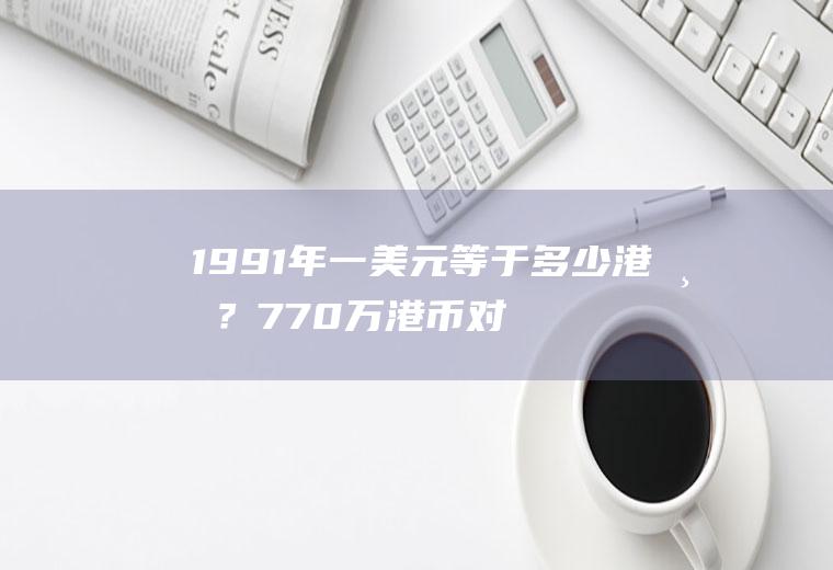 1991年一美元等于多少港币？770万港币对应多少美元？