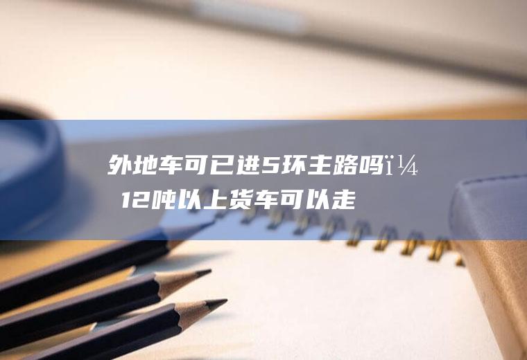 外地车可已进5环主路吗？12吨以上货车可以走五环吗？