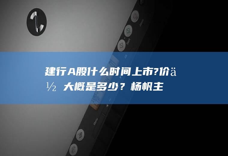 建行A股什么时间上市?价位大概是多少？杨帆主要成就？