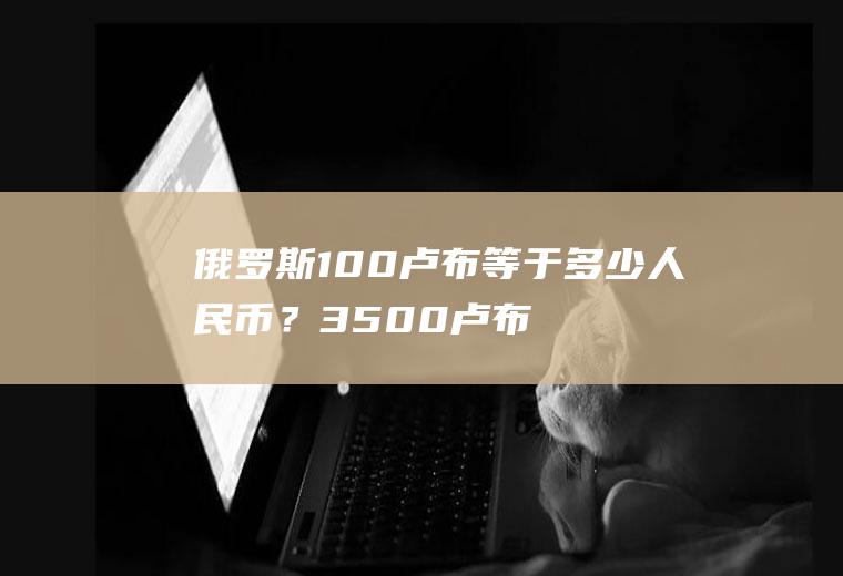 俄罗斯100卢布等于多少人民币？3500卢布是多少人民币？