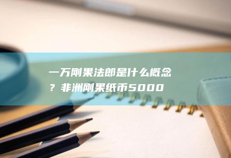 一万刚果法郎是什么概念？非洲刚果纸币5000能换多少人民币？